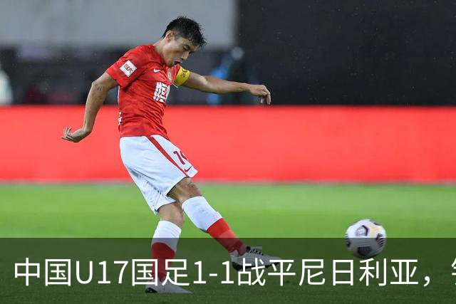 中国U17国足1-1战平尼日利亚，银川热身赛以1胜收官，最终积分居第二