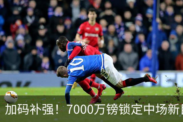 加码补强！7000万镑锁定中场新目标，曼联清晰建队布局浮出水面