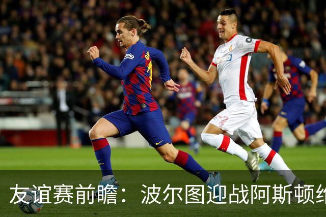友谊赛前瞻：波尔图迎战阿斯顿维拉，双冠残阵巨龙球场交锋