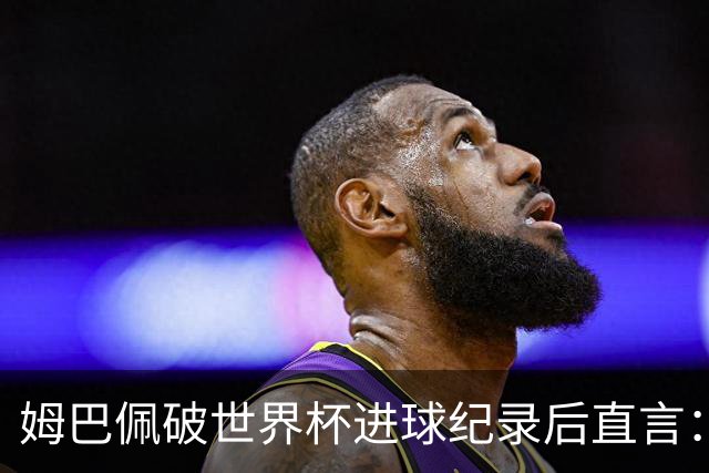 姆巴佩破世界杯进球纪录后直言：宁可不做历史射手王，也想踢决赛