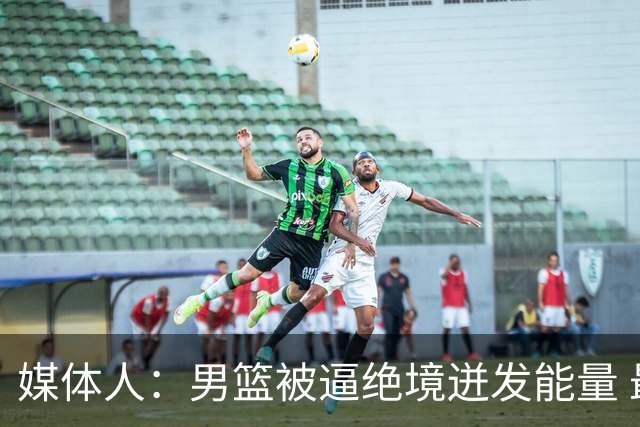 媒体人：男篮被逼绝境迸发能量 最大改变是不再执着压节奏打低位