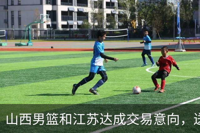 山西男篮和江苏达成交易意向，送走原帅腾出宝贵顶薪，下一步全力追逐胡金秋