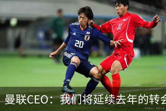 曼联CEO：我们将延续去年的转会策略，买对球队未来正确的人
