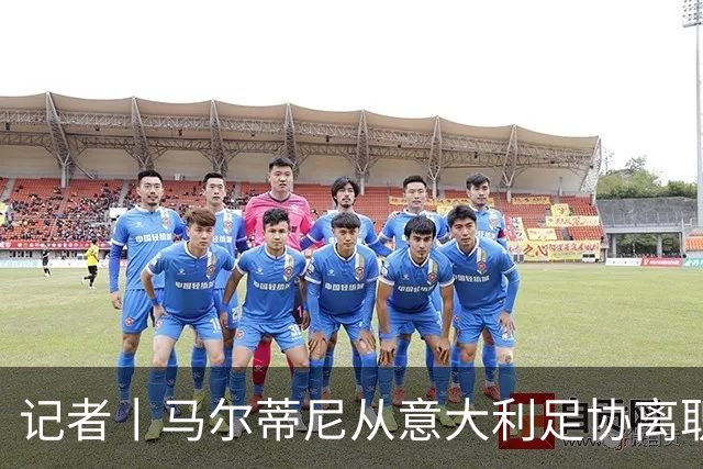 记者丨马尔蒂尼从意大利足协离职的内幕