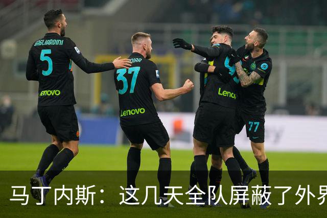 马丁内斯：这几天全队屏蔽了外界干扰，更衣室里的气氛也更加团结