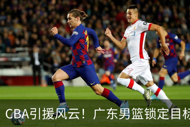 CBA引援风云！广东男篮锁定目标，杜锋心仪已久需花重金